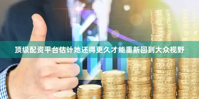 顶级配资平台估计她还得更久才能重新回到大众视野