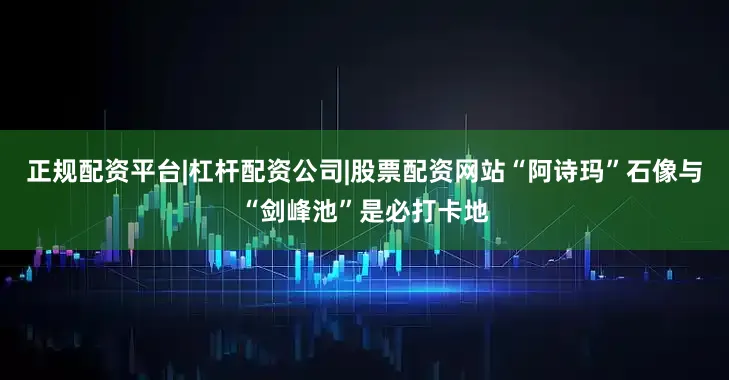 正规配资平台|杠杆配资公司|股票配资网站“阿诗玛”石像与“剑峰池”是必打卡地