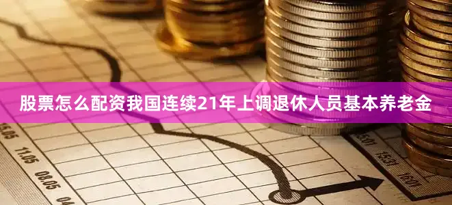 股票怎么配资我国连续21年上调退休人员基本养老金